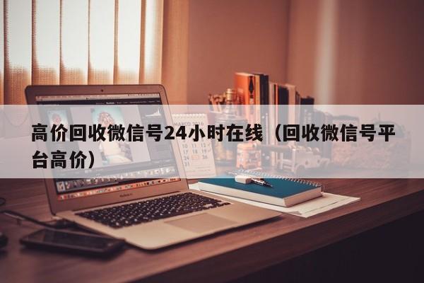 高价回收微信号24小时在线（回收微信号平台高价）