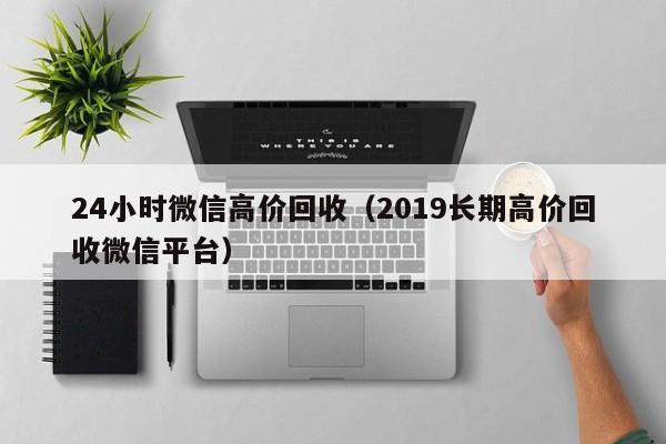 24小时微信高价回收（2019长期高价回收微信平台）