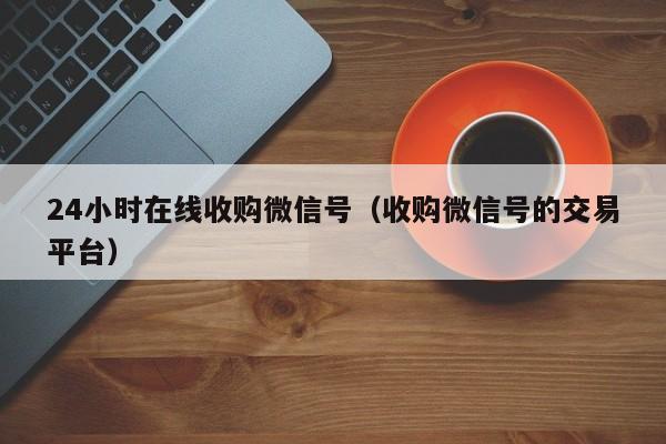 24小时在线收购微信号（收购微信号的交易平台）