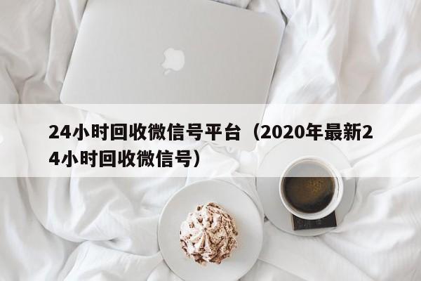 24小时回收微信号平台（2020年最新24小时回收微信号）