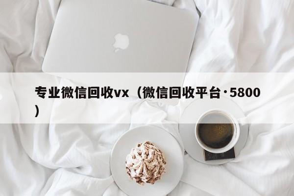 专业微信回收vx（微信回收平台·5800）