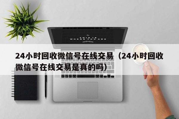 24小时回收微信号在线交易（24小时回收微信号在线交易是真的吗）