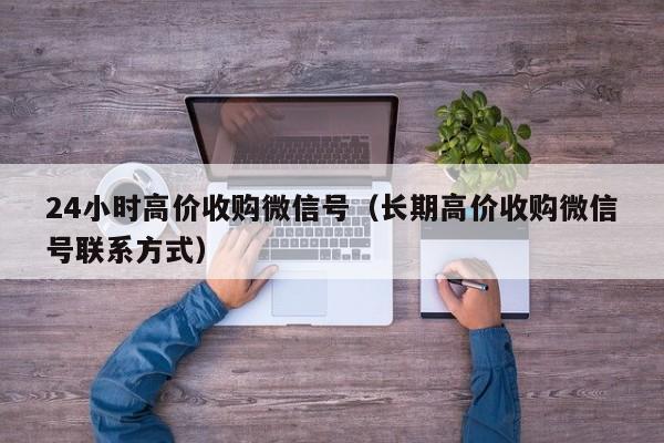 24小时高价收购微信号（长期高价收购微信号联系方式）