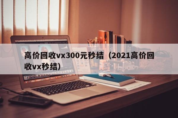 高价回收vx300元秒结（2021高价回收vx秒结）