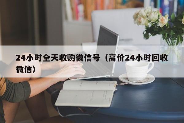 24小时全天收购微信号（高价24小时回收微信）