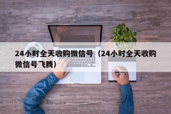 24小时全天收购微信号（24小时全天收购微信号飞腾）