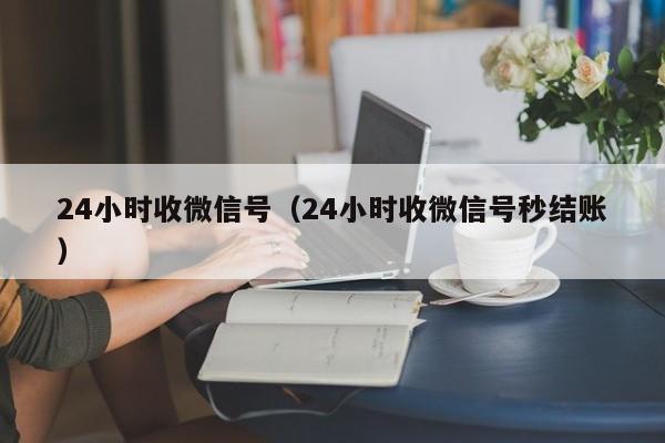 24小时收微信号（24小时收微信号秒结账）