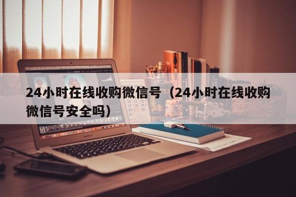 24小时在线收购微信号（24小时在线收购微信号安全吗）