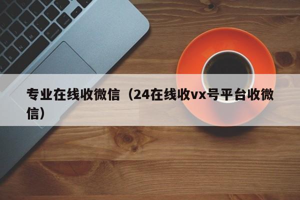 专业在线收微信（24在线收vx号平台收微信）