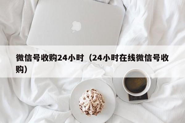 微信号收购24小时（24小时在线微信号收购）