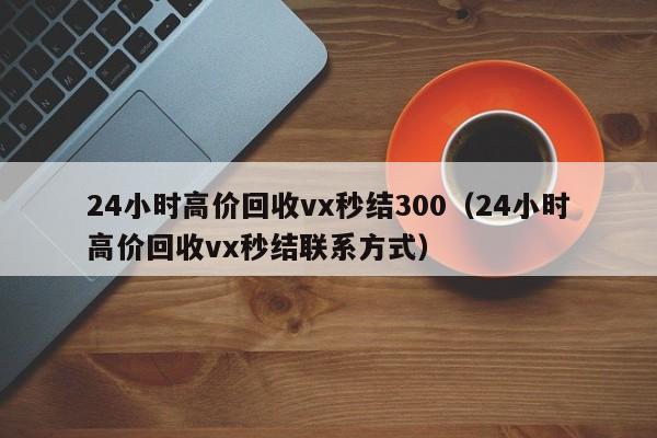 24小时高价回收vx秒结300（24小时高价回收vx秒结联系方式）