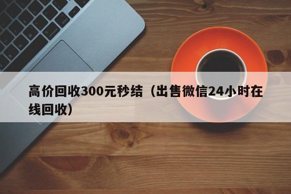 高价回收300元秒结（出售微信24小时在线回收）