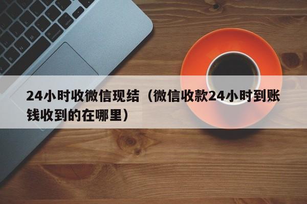 24小时收微信现结（微信收款24小时到账钱收到的在哪里）