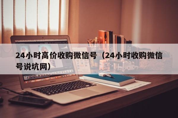 24小时高价收购微信号（24小时收购微信号说坑网）