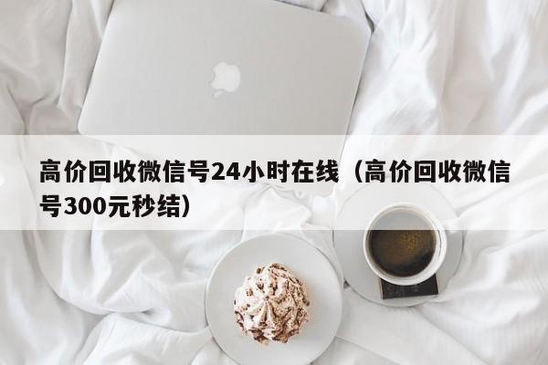 高价回收微信号24小时在线（高价回收微信号300元秒结）