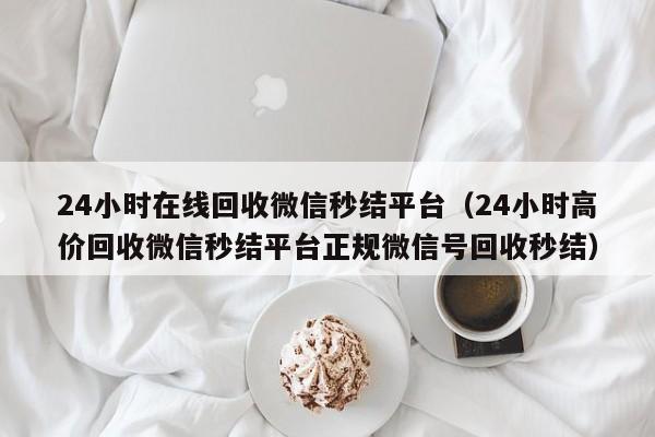 24小时在线回收微信秒结平台（24小时高价回收微信秒结平台正规微信号回收秒结）