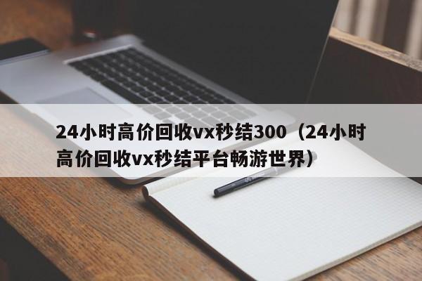 24小时高价回收vx秒结300（24小时高价回收vx秒结平台畅游世界）