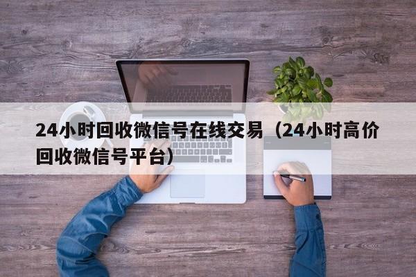 24小时回收微信号在线交易（24小时高价回收微信号平台）