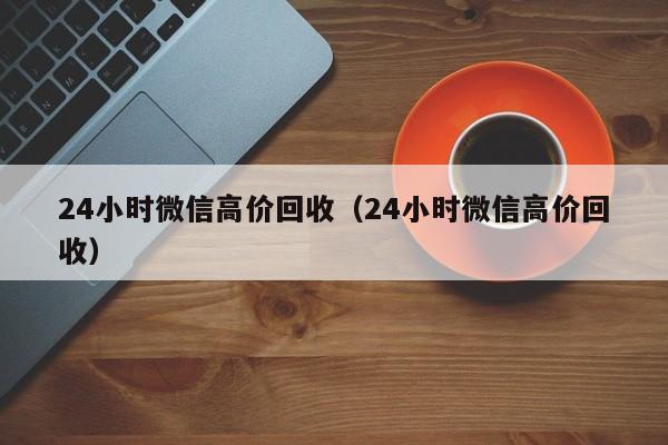 24小时微信高价回收（24小时微信高价回收）