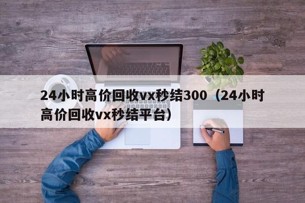 24小时高价回收vx秒结300（24小时高价回收vx秒结平台）