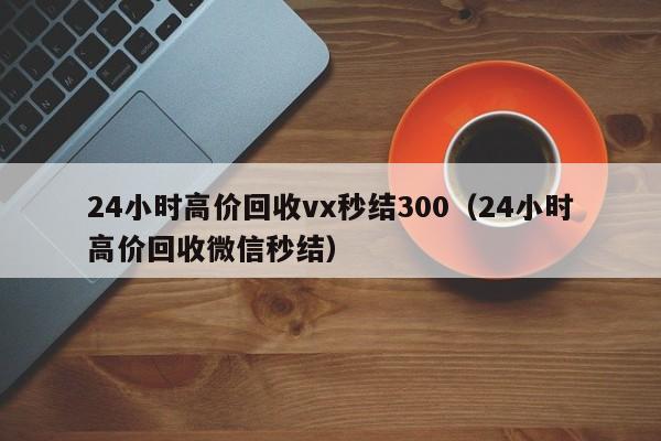 24小时高价回收vx秒结300（24小时高价回收微信秒结）