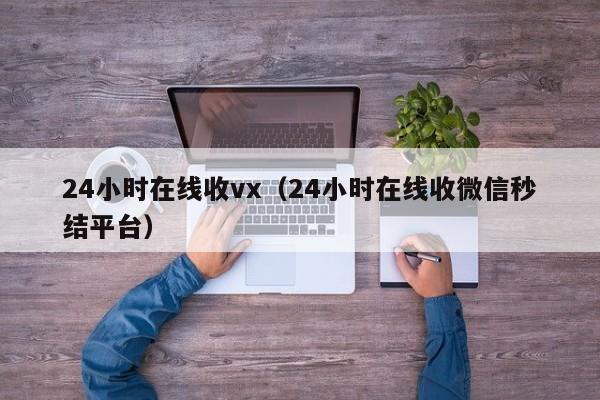 24小时在线收vx（24小时在线收微信秒结平台）