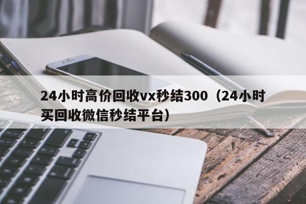 24小时高价回收vx秒结300（24小时买回收微信秒结平台）