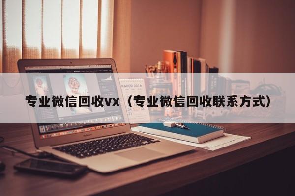 专业微信回收vx（专业微信回收联系方式）