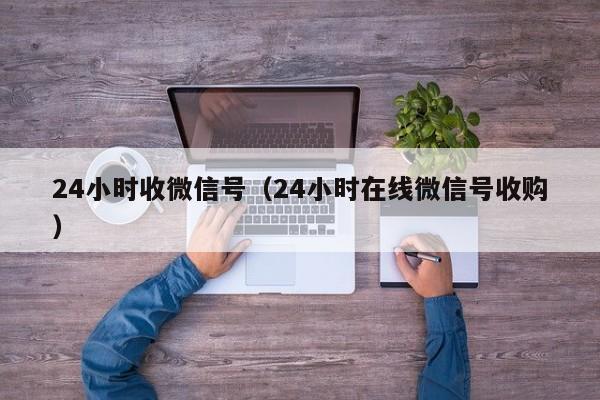 24小时收微信号（24小时在线微信号收购）