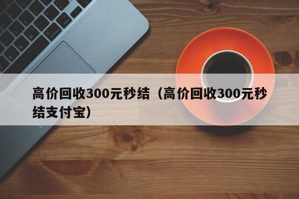 高价回收300元秒结（高价回收300元秒结支付宝）