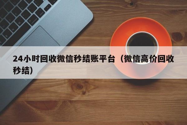 24小时回收微信秒结账平台（微信高价回收秒结）