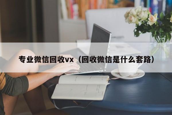 专业微信回收vx（回收微信是什么套路）