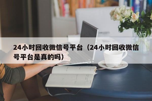 24小时回收微信号平台（24小时回收微信号平台是真的吗）