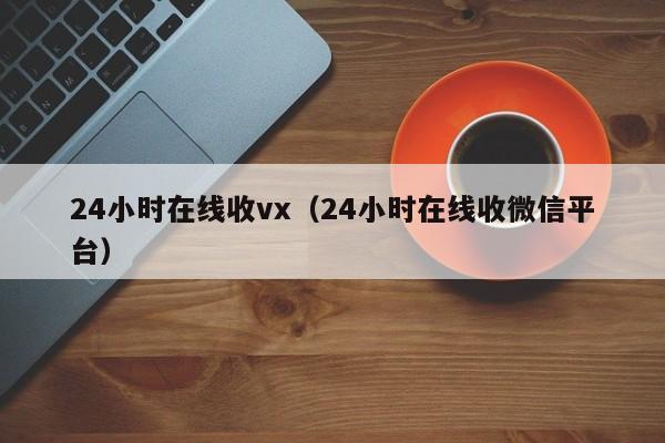 24小时在线收vx（24小时在线收微信平台）