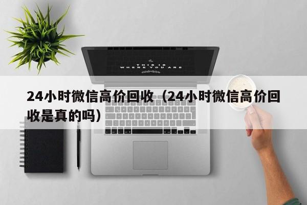 24小时微信高价回收（24小时微信高价回收是真的吗）