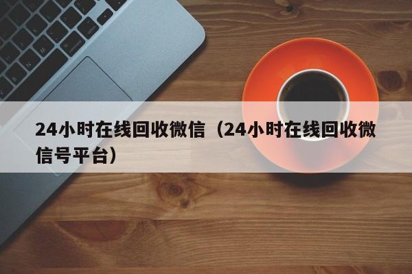 24小时在线回收微信（24小时在线回收微信号平台）