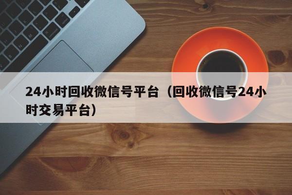 24小时回收微信号平台（回收微信号24小时交易平台）