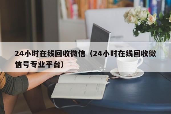 24小时在线回收微信（24小时在线回收微信号专业平台）