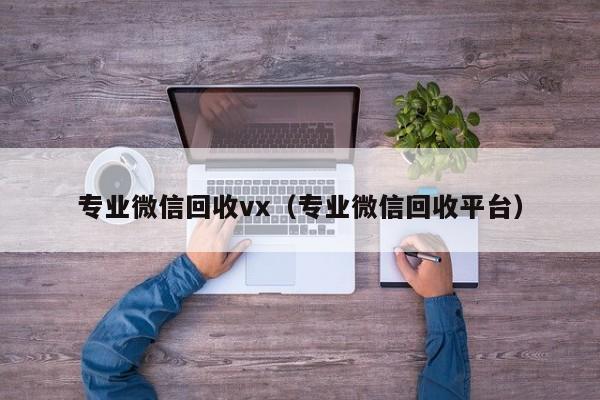 专业微信回收vx（专业微信回收平台）