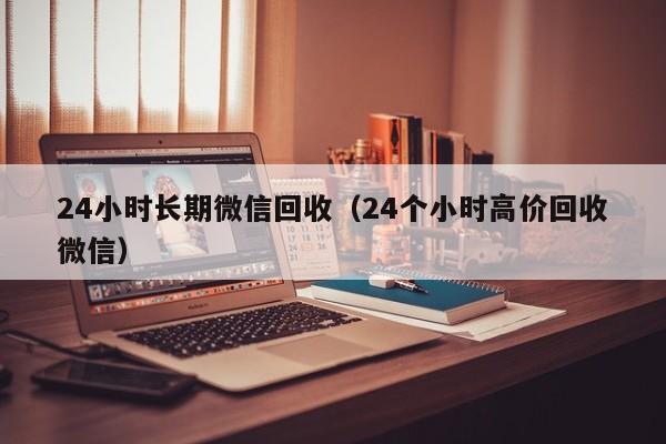 24小时长期微信回收（24个小时高价回收微信）