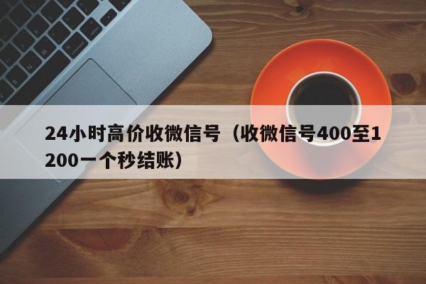 24小时高价收微信号（收微信号400至1200一个秒结账）